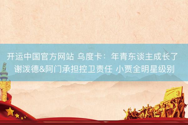 开运中国官方网站 乌度卡：年青东谈主成长了 谢泼德&阿门承担控卫责任 小贾全明星级别