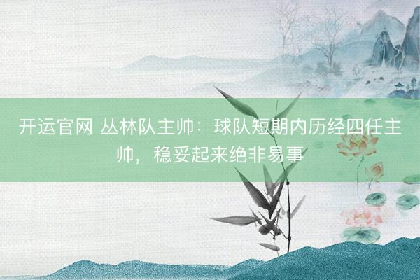 开运官网 丛林队主帅：球队短期内历经四任主帅，稳妥起来绝非易事