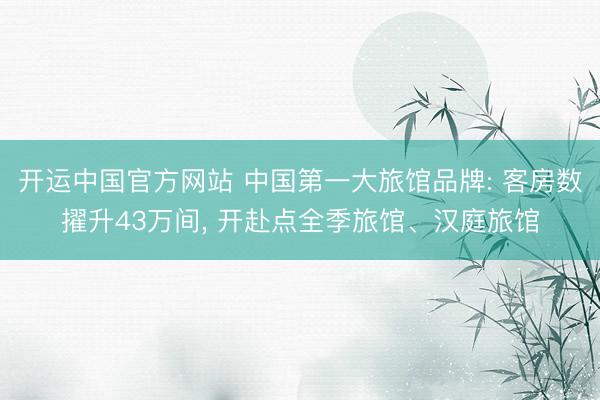 开运中国官方网站 中国第一大旅馆品牌: 客房数擢升43万间， 开赴点全季旅馆、汉庭旅馆