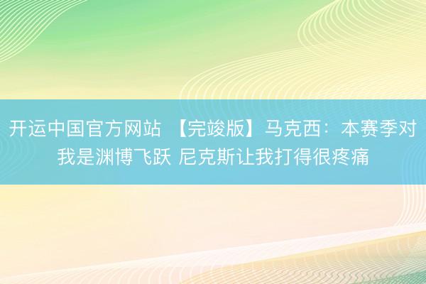 开运中国官方网站 【完竣版】马克西:本赛季对我是渊博飞跃 尼克斯让我打得很疼痛