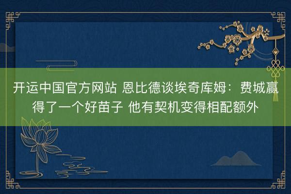开运中国官方网站 恩比德谈埃奇库姆:费城赢得了一个好苗子 他有契机变得相配额外
