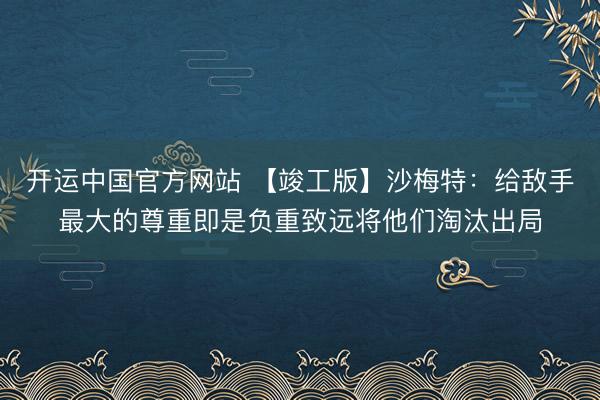 开运中国官方网站 【竣工版】沙梅特：给敌手最大的尊重即是负重致远将他们淘汰出局
