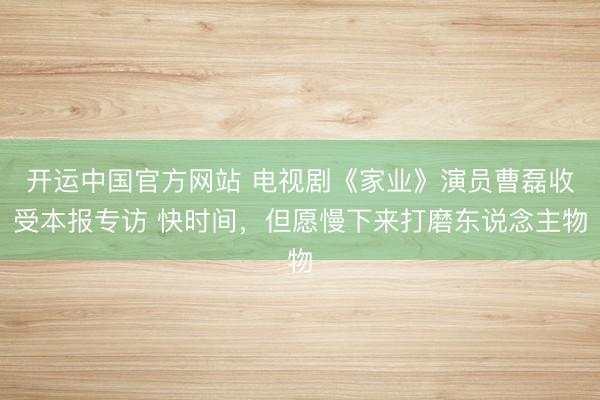 开运中国官方网站 电视剧《家业》演员曹磊收受本报专访 快时间，但愿慢下来打磨东说念主物