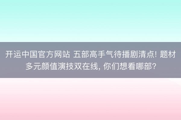 开运中国官方网站 五部高手气待播剧清点! 题材多元颜值演技双在线， 你们想看哪部?
