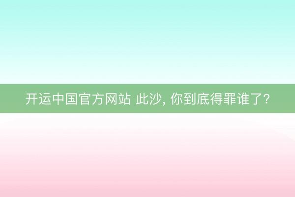 开运中国官方网站 此沙, 你到底得罪谁了?