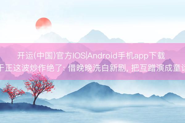 开运(中国)官方IOS|Android手机app下载 于正这波炒作绝了: 借晚晚洗白新剧， 把互蹭演成童话