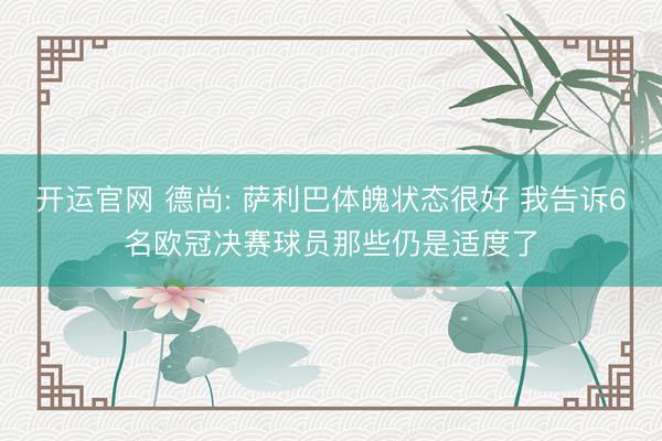 开运官网 德尚: 萨利巴体魄状态很好 我告诉6名欧冠决赛球员那些仍是适度了