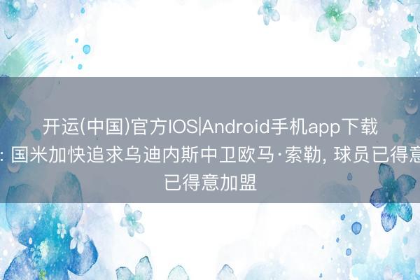 开运(中国)官方IOS|Android手机app下载 迪马: 国米加快追求乌迪内斯中卫欧马·索勒， 球员已得意加盟