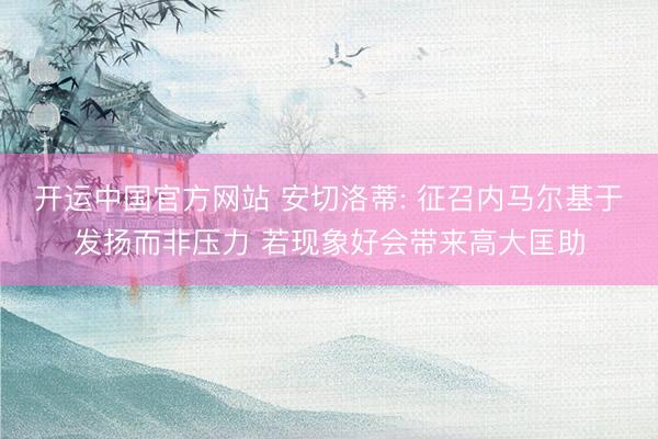 开运中国官方网站 安切洛蒂: 征召内马尔基于发扬而非压力 若现象好会带来高大匡助