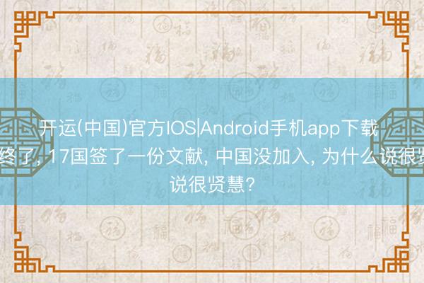 开运(中国)官方IOS|Android手机app下载 香会终了， 17国签了一份文献， 中国没加入， 为什么说很贤慧?