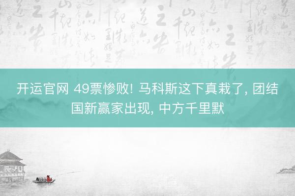 开运官网 49票惨败! 马科斯这下真栽了， 团结国新赢家出现， 中方千里默