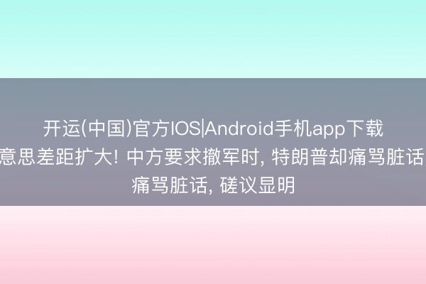 开运(中国)官方IOS|Android手机app下载 难怪中好意思差距扩大! 中方要求撤军时， 特朗普却痛骂脏话， 磋议显明