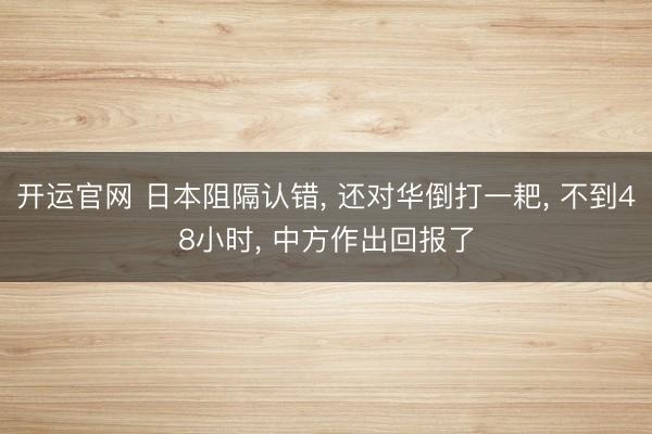 开运官网 日本阻隔认错， 还对华倒打一耙， 不到48小时， 中方作出回报了