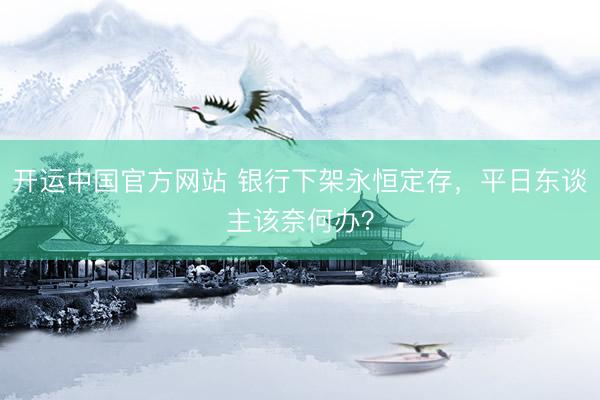 开运中国官方网站 银行下架永恒定存，平日东谈主该奈何办？