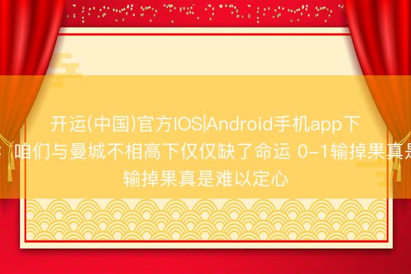 开运(中国)官方IOS|Android手机app下载 古斯托：咱们与曼城不相高下仅仅缺了命运 0-1输掉果真是难以定心