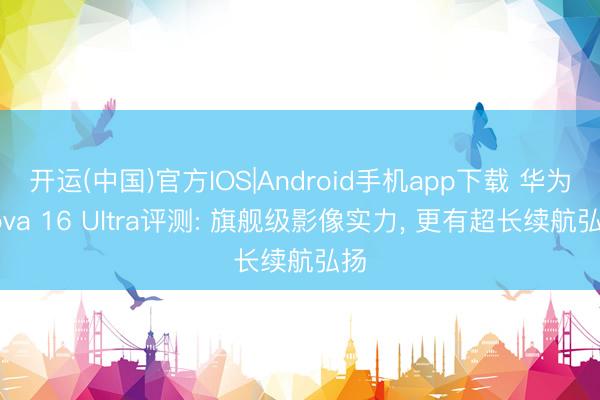 开运(中国)官方IOS|Android手机app下载 华为nova 16 Ultra评测: 旗舰级影像实力， 更有超长续航弘扬