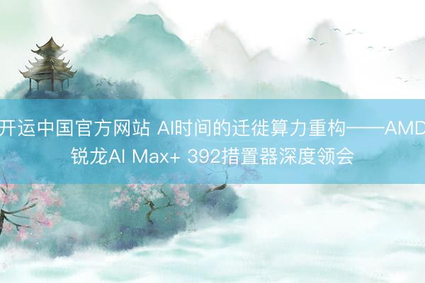 开运中国官方网站 AI时间的迁徙算力重构——AMD锐龙AI Max+ 392措置器深度领会