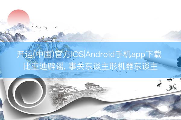 开运(中国)官方IOS|Android手机app下载 比亚迪辟谣， 事关东谈主形机器东谈主