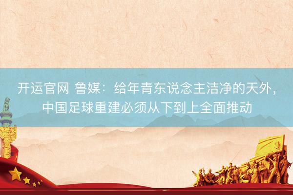 开运官网 鲁媒：给年青东说念主洁净的天外，中国足球重建必须从下到上全面推动