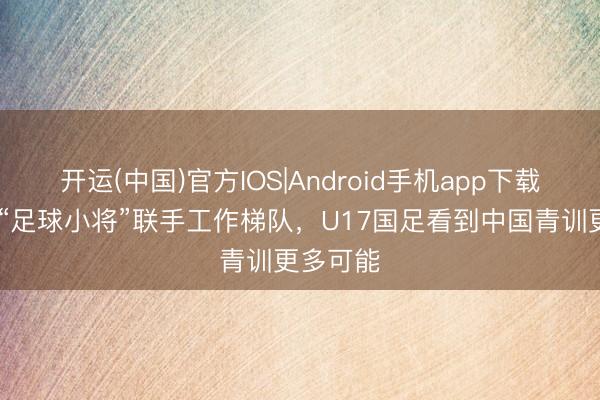 开运(中国)官方IOS|Android手机app下载 鲁媒：“足球小将”联手工作梯队，U17国足看到中国青训更多可能