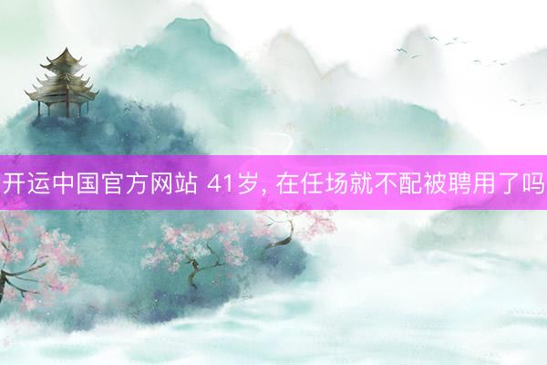 开运中国官方网站 41岁， 在任场就不配被聘用了吗