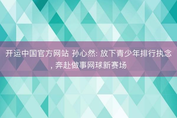 开运中国官方网站 孙心然: 放下青少年排行执念， 奔赴做事网球新赛场