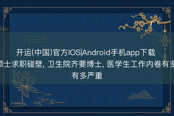 开运(中国)官方IOS|Android手机app下载 985硕士求职碰壁， 卫生院齐要博士， 医学生工作内卷有多严重