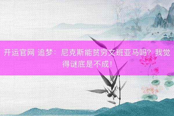 开运官网 追梦：尼克斯能贫穷文班亚马吗？我觉得谜底是不成！