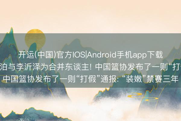 开运(中国)官方IOS|Android手机app下载 改年齿! 篮球畅通员张涵泊与李沂泽为合并东谈主! 中国篮协发布了一则“打假”通报: “装嫩”禁赛三年