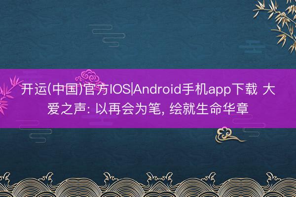 开运(中国)官方IOS|Android手机app下载 大爱之声: 以再会为笔， 绘就生命华章