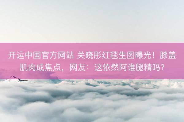 开运中国官方网站 关晓彤红毯生图曝光！膝盖肌肉成焦点，网友：这依然阿谁腿精吗？