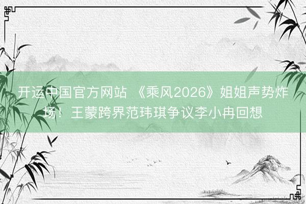 开运中国官方网站 《乘风2026》姐姐声势炸场！王蒙跨界范玮琪争议李小冉回想