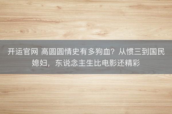 开运官网 高圆圆情史有多狗血?从惯三到国民媳妇,东说念主生比电影还精彩