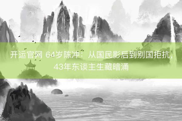 开运官网 64岁陈冲：从国民影后到别国拒抗，43年东谈主生藏暗涌