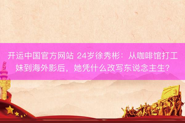 开运中国官方网站 24岁徐秀彬：从咖啡馆打工妹到海外影后，她凭什么改写东说念主生？