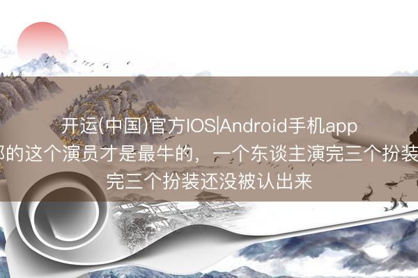 开运(中国)官方IOS|Android手机app下载 亮剑内部的这个演员才是最牛的，一个东谈主演完三个扮装还没被认出来