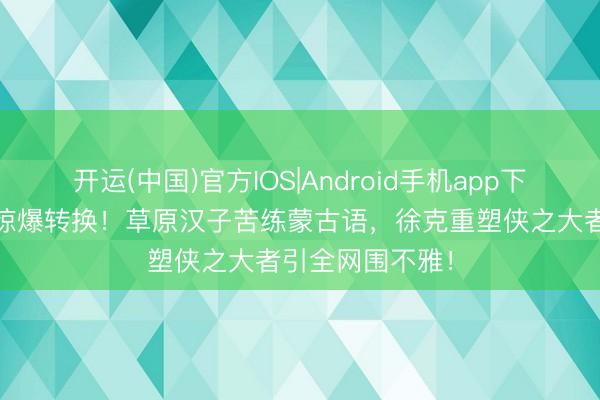 开运(中国)官方IOS|Android手机app下载 肖战版郭靖惊爆转换！草原汉子苦练蒙古语，徐克重塑侠之大者引全网围不雅！