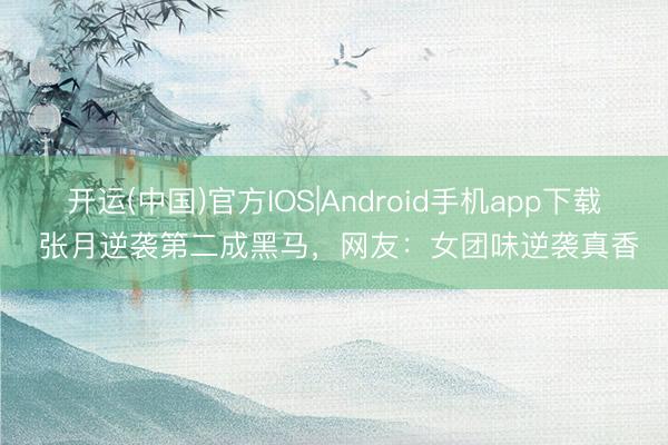 开运(中国)官方IOS|Android手机app下载 张月逆袭第二成黑马，网友：女团味逆袭真香