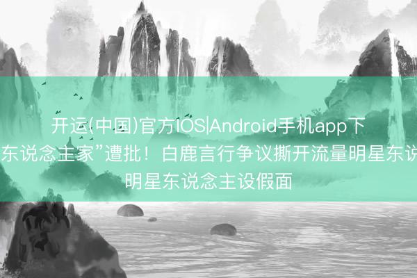 开运(中国)官方IOS|Android手机app下载 喊前辈老东说念主家”遭批！白鹿言行争议撕开流量明星东说念主设假面