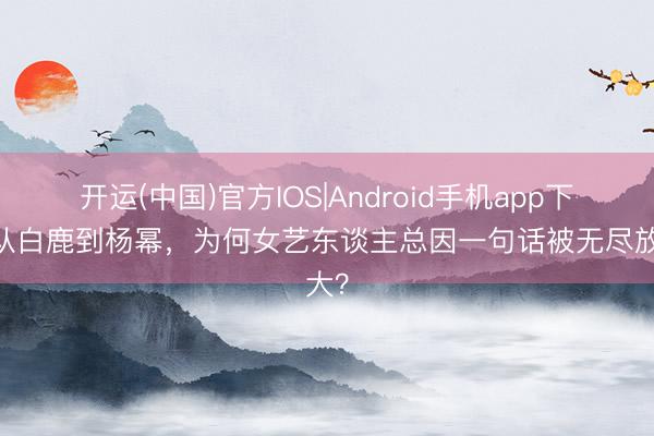 开运(中国)官方IOS|Android手机app下载 从白鹿到杨幂，为何女艺东谈主总因一句话被无尽放大？