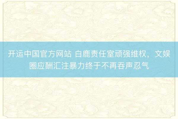 开运中国官方网站 白鹿责任室顽强维权，文娱圈应酬汇注暴力终于不再吞声忍气