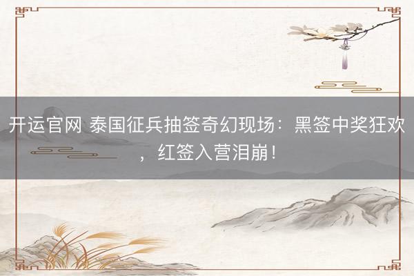 开运官网 泰国征兵抽签奇幻现场：黑签中奖狂欢，红签入营泪崩！