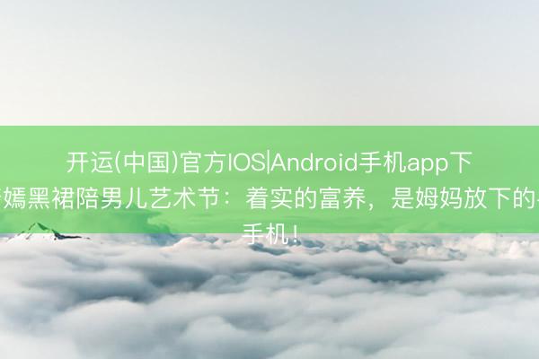 开运(中国)官方IOS|Android手机app下载 唐嫣黑裙陪男儿艺术节：着实的富养，是姆妈放下的手机！