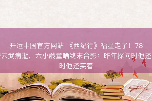 开运中国官方网站 《西纪行》福星走了！78岁安云武病逝，六小龄童晒终末合影：昨年探问时他还笑着
