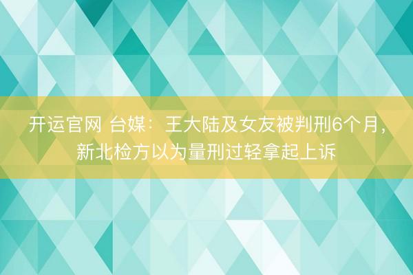 开运官网 台媒：王大陆及女友被判刑6个月，新北检方以为量刑过轻拿起上诉