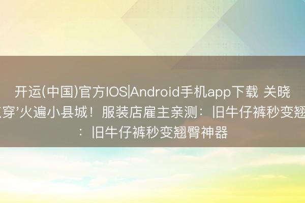 开运(中国)官方IOS|Android手机app下载 关晓彤'紧点穿'火遍小县城！服装店雇主亲测：旧牛仔裤秒变翘臀神器