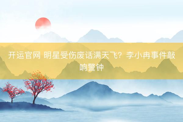 开运官网 明星受伤废话满天飞？李小冉事件敲响警钟