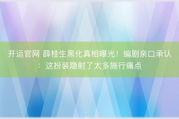开运官网 薛桂生黑化真相曝光！编剧亲口承认：这扮装隐射了太多施行痛点