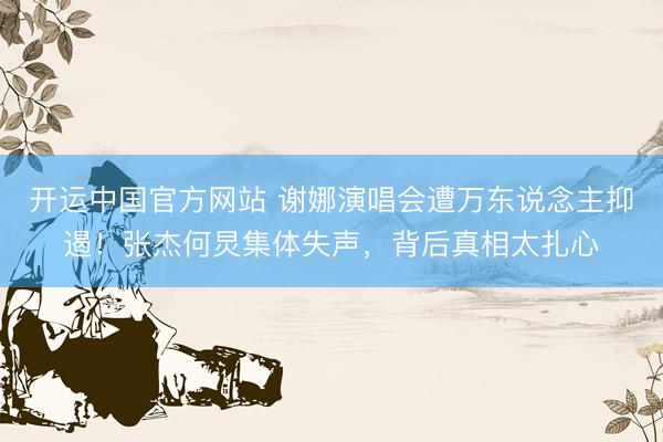 开运中国官方网站 谢娜演唱会遭万东说念主抑遏！张杰何炅集体失声，背后真相太扎心
