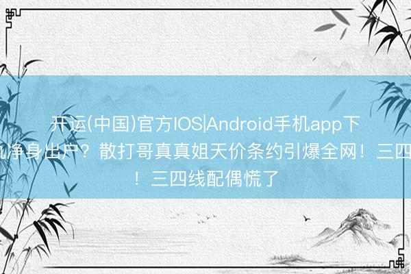 开运(中国)官方IOS|Android手机app下载 婚内出轨净身出户?散打哥真真姐天价条约引爆全网!三四线配偶慌了